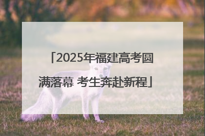2025年福建高考圆满落幕 考生奔赴新程