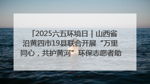 2025六五环境日｜山西省沿黄四市19县联合开展“万里同心，共护黄河”环保志愿者助力一泓清水入黄河公益活动
