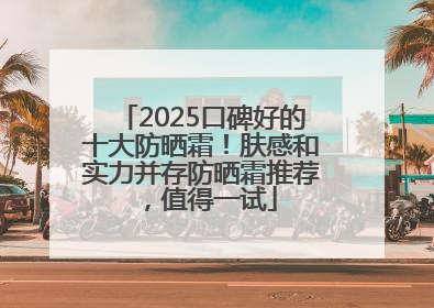2025口碑好的十大防晒霜！肤感和实力并存防晒霜推荐，值得一试