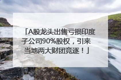 A股龙头出售亏损印度子公司90%股权，引来当地两大财团竞逐！