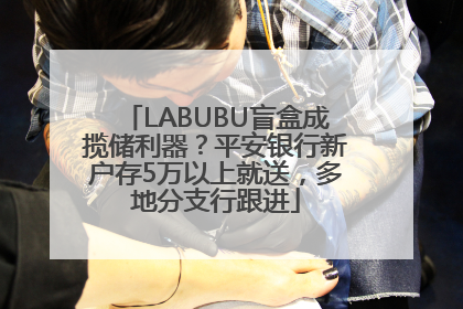 LABUBU盲盒成揽储利器？平安银行新户存5万以上就送，多地分支行跟进